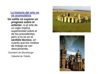 La historia del arte no
es acumulativa.
Un estilo no supone un
progreso sobre el
anterior, ni el arte de
un siglo implica
superioridad sobre el
de los precedentes,
pero sí lo es en el
sentido técnico, en
cuanto que los medios
de trabajo se van
descubriendo.
.Cromlech de Stonehenge
Catedral de Toledo.
 