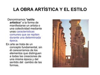 LA OBRA ARTÍSTICA Y EL ESTILO
Denominamos "estilo
artístico" a la forma de
manifestarse un artista o
una colectividad mediante
unas características
comunes que se repiten
durante una determinada
época.
En arte se trata de un
concepto fundamental, sin
él careceríamos de los
elementos que distinguen
a todas las creaciones de
una misma época y del
sentido del cambio de las
formas.
 