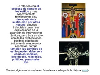 En relación con el
proceso de cambio de
los estilos y más
concretamente
refiriéndonos a su
desaparición y
sustitución por otros
nuevos, algunos
tratadistas basan sus
explicaciones en la
aparición de innovaciones
técnicas, pero ésta es sólo
una de las explicaciones
posibles o aplicable
únicamente a momentos
concretos, porque
también los cambios de
estilo pueden deberse a
cambios sociales,
ideológicos, religiosos,
políticos, personales,
etc.
Veamos algunas obras sobre un único tema a lo largo de la historia
 