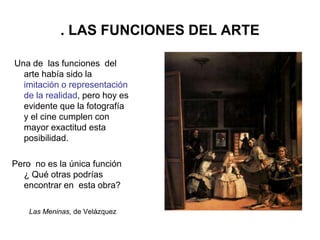 . LAS FUNCIONES DEL ARTE
Una de las funciones del
arte había sido la
imitación o representación
de la realidad, pero hoy es
evidente que la fotografía
y el cine cumplen con
mayor exactitud esta
posibilidad.
Pero no es la única función
¿ Qué otras podrías
encontrar en esta obra?
Las Meninas, de Velázquez
 