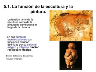 5.1. La función de la escultura y la
pintura.
La función tanto de la
escultura como de la
pintura ha cambiado a lo
largo de la Historia.
En sus primeras
manifestaciones sus
funciones estaban
definidas por su carácter
mágico y religioso función
religiosa o mágica .
Bisonte de la cueva de Altamira;
Venus de Willendorf
 