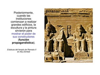 Posteriormente,
cuando las
instituciones
comienzan a realizar
grandes edificios, la
escultura y la pintura
sirvieron para
mostrar el poder de
sus constructores
(función
propagandística).
Estatuas del templo de Ramsés II
en Abu-Simbel
 
