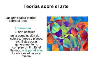 Teorías sobre el arte
Las principales teorías
sobre el arte:
Formalismo
El arte consiste
en la combinación de
colores, líneas y planos,
etc. Estas obras
generalmente no
cumplen un fin. Es el
llamado arte por el arte.
La obra es el fin en sí
misma.
 