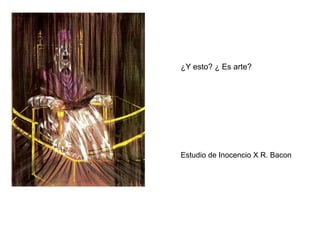 Y ESTO ¿ES ARTE TAMBIÉN?
¿POR QUÉ?
¿Y esto? ¿ Es arte?
Estudio de Inocencio X R. Bacon
 