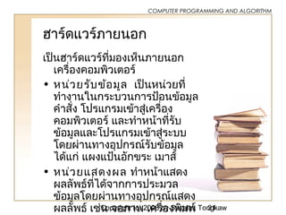 Copyright (c) 2006 by Sasalak Tongkaw21
COMPUTER PROGRAMMING AND ALGORITHM
ฮำร์ดแวร์ภำยนอก
เป็นฮำร์ดแวร์ที่มองเห็นภำยนอก
เครื่องคอมพิวเตอร์
• หน่วยรับข้อมูล เป็นหน่วยที่
ทำำงำนในกระบวนกำรป้อนข้อมูล
คำำสั่ง โปรแกรมเข้ำสู่เครื่อง
คอมพิวเตอร์ และทำำหน้ำที่รับ
ข้อมูลและโปรแกรมเข้ำสู่ระบบ
โดยผ่ำนทำงอุปกรณ์รับข้อมูล
ได้แก่ แผงแป้นอักขระ เมำส์
• หน่วยแสดงผล ทำำหน้ำแสดง
ผลลัพธ์ที่ได้จำกกำรประมวล
ข้อมูลโดยผ่ำนทำงอุปกรณ์แสดง
ผลลัพธ์ เช่น จอภำพ เครื่องพิมพ์
 