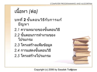 Copyright (c) 2006 by Sasalak Tongkaw5
COMPUTER PROGRAMMING AND ALGORITHM
เนื้อหา (ต่อ)
บทที่ 2 ขั้นตอนวิธีกับการแก้
ปัญหา
2.1 ความหมายของขั้นตอนวิธี
2.2 ขั้นตอนการทำางานของ
โปรแกรม
2.3 โครงสร้างแฟ้มข้อมูล
2.4 การแสดงขั้นตอนวิธี
2.5 โครงสร้างโปรแกรม
 