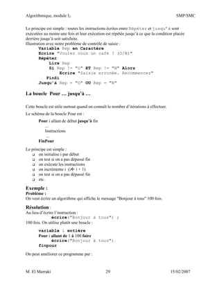 Algorithmique, module I2 SMP/SMC
M. El Marraki 29 15/02/2007
Le principe est simple : toutes les instructions écrites entre Répéter et jusqu’à sont
exécutées au moins une fois et leur exécution est répétée jusqu’à ce que la condition placée
derrière jusqu’à soit satisfaite.
Illustration avec notre problème de contrôle de saisie :
Variable Rep en Caractère
Ecrire "Voulez vous un café ? (O/N)"
Répéter
Lire Rep
Si Rep != "O" ET Rep != "N" Alors
Ecrire "Saisie erronée. Recommencez"
FinSi
Jusqu’à Rep = "O" OU Rep = "N"
La boucle Pour … jusqu’à …
Cette boucle est utile surtout quand on connaît le nombre d’itérations à effectuer.
Le schéma de la boucle Pour est :
Pour i allant de début jusqu’à fin
...
Instructions
...
FinPour
Le principe est simple :
on initialise i par début
on test si on a pas dépassé fin
on exécute les instructions
on incrémente i (i i + 1)
on test si on a pas dépassé fin
etc.
Exemple :
Problème :
On veut écrire un algorithme qui affiche le message "Bonjour à tous" 100 fois.
Résolution :
Au lieu d’écrire l’instruction :
écrire("Bonjour à tous") ;
100 fois. On utilise plutôt une boucle :
variable i entière
Pour i allant de 1 à 100 faire
écrire("Bonjour à tous")
finpour
On peut améliorer ce programme par :
 