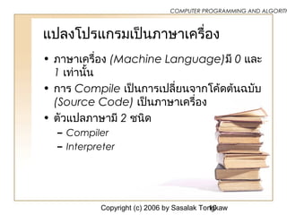 Copyright (c) 2006 by Sasalak Tongkaw10
COMPUTER PROGRAMMING AND ALGORITH
แปลงโปรแกรมเป็นภาษาเครื่อง
• ภาษาเครื่อง (Machine Language)มี 0 และ
1 เท่านั้น
• การ Compile เป็นการเปลี่ยนจากโค้ดต้นฉบับ
(Source Code) เป็นภาษาเครื่อง
• ตัวแปลภาษามี 2 ชนิด
– Compiler
– Interpreter
 