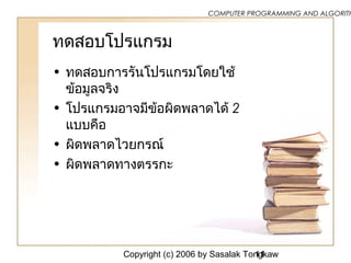 Copyright (c) 2006 by Sasalak Tongkaw11
COMPUTER PROGRAMMING AND ALGORITH
ทดสอบโปรแกรม
• ทดสอบการรันโปรแกรมโดยใช้
ข้อมูลจริง
• โปรแกรมอาจมีข้อผิดพลาดได้ 2
แบบคือ
• ผิดพลาดไวยกรณ์
• ผิดพลาดทางตรรกะ
 