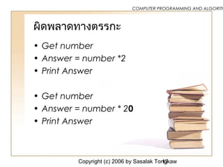 Copyright (c) 2006 by Sasalak Tongkaw12
COMPUTER PROGRAMMING AND ALGORITH
ผิดพลาดทางตรรกะ
• Get number
• Answer = number *2
• Print Answer
• Get number
• Answer = number * 20
• Print Answer
 