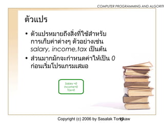 Copyright (c) 2006 by Sasalak Tongkaw19
COMPUTER PROGRAMMING AND ALGORITH
ตัวแปร
• ตัวแปรหมายถึงสิ่งที่ใช้สำาหรับ
การเก็บค่าต่างๆ ตัวอย่างเช่น
salary, income,tax เป็นต้น
• ส่วนมากมักจะกำาหนดค่าให้เป็น 0
ก่อนเริ่มโปรแกรมเสมอ
Salary =0
Income=0
Tax=0
 