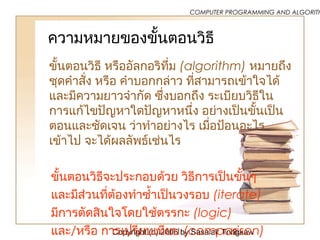 Copyright (c) 2006 by Sasalak Tongkaw2
COMPUTER PROGRAMMING AND ALGORITH
ความหมายของขั้นตอนวิธี
ขั้นตอนวิธี หรืออัลกอริทึ่ม (algorithm) หมายถึง
ชุดคำาสั่ง หรือ คำาบอกกล่าว ที่สามารถเข้าใจได้
และมีความยาวจำากัด ซึ่งบอกถึง ระเบียบวิธีใน
การแก้ไขปัญหาใดปัญหาหนึ่ง อย่างเป็นขั้นเป็น
ตอนและชัดเจน ว่าทำาอย่างไร เมื่อป้อนอะไร
เข้าไป จะได้ผลลัพธ์เช่นไร
ขั้นตอนวิธีจะประกอบด้วย วิธีการเป็นขั้นๆ
และมีส่วนที่ต้องทำาซำ้าเป็นวงรอบ (iterate)
มีการตัดสินใจโดยใช้ตรรกะ (logic)
และ/หรือ การเปรียบเทียบ (comparison)
 