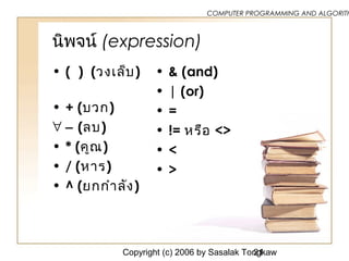 Copyright (c) 2006 by Sasalak Tongkaw21
COMPUTER PROGRAMMING AND ALGORITH
นิพจน์ (expression)
• ( ) (วงเล็บ)
• + (บวก)
∀ − (ลบ)
• * (คูณ)
• / (หาร)
• ^ (ยกกำาลัง)
• & (and)
• | (or)
• =
• != หรือ <>
• <
• >
 