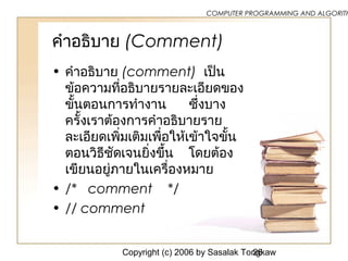 Copyright (c) 2006 by Sasalak Tongkaw26
COMPUTER PROGRAMMING AND ALGORITH
คำาอธิบาย (Comment)
• คำาอธิบาย (comment) เป็น
ข้อความที่อธิบายรายละเอียดของ
ขั้นตอนการทำางาน ซ้ึ่งบาง
ครั้งเราต้องการคำาอธิบายราย
ละเอียดเพิ่มเติมเพื่อให้เข้าใจขั้น
ตอนวิธีชัดเจนยิ่งขึ้น โดยต้อง
เขียนอยู่ภายในเครื่องหมาย
• /* comment */
• // comment
 