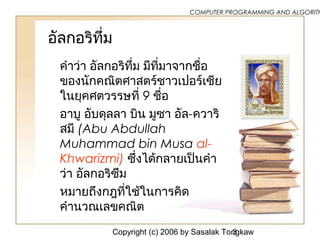 Copyright (c) 2006 by Sasalak Tongkaw3
COMPUTER PROGRAMMING AND ALGORITH
อัลกอริทึ่ม
คำาว่า อัลกอริทึ่ม มีที่มาจากชื่อ
ของนักคณิตศาสตร์ชาวเปอร์เซีย
ในยุคศตวรรษที่ 9 ชื่อ
อาบู อับดุลลา บิน มูซา อัล-ควาริ
สมี (Abu Abdullah
Muhammad bin Musa al-
Khwarizmi) ซึ่งได้กลายเป็นคำา
ว่า อัลกอริซึม
หมายถึงกฎที่ใช้ในการคิด
คำานวณเลขคณิต
 