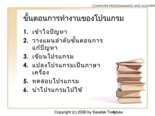 Copyright (c) 2006 by Sasalak Tongkaw4
COMPUTER PROGRAMMING AND ALGORITH
ขั้นตอนการทำางานของโปรแกรม
1. เข้าใจปัญหา
2. วางแผนลำาดับขั้นตอนการ
แก้ปัญหา
3. ๶ขียนโปรแกรม
4. แปลงโปรแกรมเป็นภาษา
เครื่อง
5. ทดสอบโปรแกรม
6. นำาโปรแกรมไปใช้
 