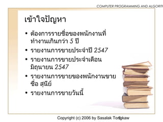 Copyright (c) 2006 by Sasalak Tongkaw5
COMPUTER PROGRAMMING AND ALGORITH
เข้าใจปัญหา
• ต้องการรายชื่อของพนักงานที่
ทำางานเกินกว่า 5 ปี
• รายงานการขายประจำาปี 2547
• รายงานการขายประจำาเดือน
มิถุนายน 2547
• รายงานการขายของพนักงานขาย
ชื่อ สุนีย์
• รายงานการขายวันนี้
 