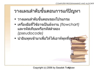 Copyright (c) 2006 by Sasalak Tongkaw6
COMPUTER PROGRAMMING AND ALGORITH
วางแผนลำาดับขั้นตอนการแก้ปัญหา
• วางแผนลำาดับขั้นตอนของโปรแกรม
• เครื่องมือที่ใช้อาจเป็นผังงาน (flowchart)
และรหัสเทียมหรือรหัสลำาลอง
(pseudocode)
• นำาอินพุทเข้ามาเพื่อให้ได้เอาท์พุทที่ถูกต้อง
 