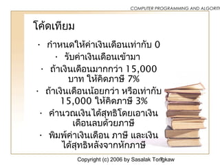 Copyright (c) 2006 by Sasalak Tongkaw7
COMPUTER PROGRAMMING AND ALGORITH
โค้ดเทียม
• กำาหนดให้ค่าเงินเดือนเท่ากับ 0
• รับค่าเงินเดือนเข้ามา
• ถ้าเงินเดือนมากกว่า 15,000
บาท ให้คิดภาษี 7%
• ถ้าเงินเดือนน้อยกว่า หรือเท่ากับ
15,000 ให้คิดภาษี 3%
• คำานวณเงินได้สุทธิโดยเอาเงิน
เดือนลบด้วยภาษี
• พิมพ์ค่าเงินเดือน ภาษี และเงิน
ได้สุทธิหลังจากหักภาษี
 