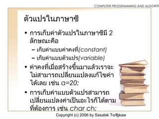Copyright (c) 2006 by Sasalak Tongkaw7
COMPUTER PROGRAMMING AND ALGORITH
ตัวแปรในภำษำซี
• กำรเก็บค่ำตัวแปรในภำษำซีมี 2
ลักษณะคือ
– เก็บค่ำแบบค่ำคงที่(constant)
– เก็บค่ำแบบตัวแปร(variable)
• ค่ำคงที่เมื่อสร้ำงขึ้นมำแล้วเรำจะ
ไม่สำมำรถเปลี่ยนแปลงแก้ไขค่ำ
ได้เลย เช่น a=20;
• กำรเก็บค่ำแบบตัวแปรสำมำรถ
เปลี่ยนแปลงค่ำเป็นอะไรก็ได้ตำม
ที่ต้องกำร เช่น char ch;
 