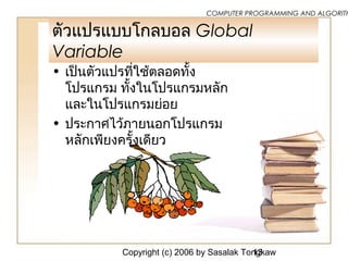 Copyright (c) 2006 by Sasalak Tongkaw13
COMPUTER PROGRAMMING AND ALGORITH
ตัวแปรแบบโกลบอล Global
Variable
• เป็นตัวแปรที่ใช้ตลอดทั้ง
โปรแกรม ทั้งในโปรแกรมหลัก
และในโปรแกรมย่อย
• ประกาศไว้ภายนอกโปรแกรม
หลักเพียงครั้งเดียว
 