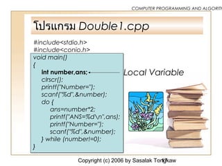 Copyright (c) 2006 by Sasalak Tongkaw17
COMPUTER PROGRAMMING AND ALGORITH
โปรแกรม Double1.cpp
#include<stdio.h>
#include<conio.h>
void main()
{
int number,ans;
clrscr();
printf("Number=");
scanf("%d",&number);
do {
ans=number*2;
printf("ANS=%dn",ans);
printf("Number=");
scanf("%d",&number);
} while (number!=0);
}
Local Variable
 