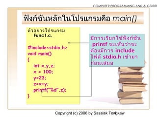 Copyright (c) 2006 by Sasalak Tongkaw4
COMPUTER PROGRAMMING AND ALGORITH
ฟังก์ชันหลักในโปรแกรมคือ main()
ตัวอย่ำงโปรแกรม
Func1.c.
#include<stdio.h>
void main()
{
int x,y,z;
x = 100;
y=23;
z=x+y;
printf(“%d”,z);
}
ตัวอย่ำงโปรแกรม
Func1.c.
#include<stdio.h>
void main()
{
int x,y,z;
x = 100;
y=23;
z=x+y;
printf(“%d”,z);
}
มีกำรเรียกใช้ฟังก์ชัน
printf จะเห็นว่ำจะ
ต้องมีกำร include
ไฟล์ stdio.h เข้ำมำ
ก่อนเสมอ
มีกำรเรียกใช้ฟังก์ชัน
printf จะเห็นว่ำจะ
ต้องมีกำร include
ไฟล์ stdio.h เข้ำมำ
ก่อนเสมอ
 