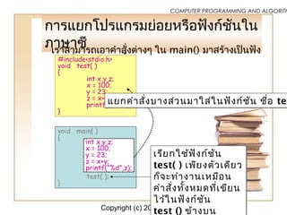 Copyright (c) 2006 by Sasalak Tongkaw5
COMPUTER PROGRAMMING AND ALGORITH
กำรแยกโปรแกรมย่อยหรือฟังก์ชันใน
ภำษำซีเรำสำมำรถเอำคำำสั่งต่ำงๆ ใน main() มำสร้ำงเป็นฟัง
ก์ชั่นใหม่ได้ดังนี้#include<stdio.h>
void test( )
{
int x,y,z;
x = 100;
y = 23;
z = x+y;
printf(“%d”,z);
}
void main( )
{
test( );
}
เรียกใช้ฟังก์ชัน
test( ) เพียงตัวเดียว
ก็จะทำำงำนเหมือน
คำำสั่งทั้งหมดที่เขียน
ไว้ในฟังก์ชัน
test () ข้ำงบน
เรียกใช้ฟังก์ชัน
test( ) เพียงตัวเดียว
ก็จะทำำงำนเหมือน
คำำสั่งทั้งหมดที่เขียน
ไว้ในฟังก์ชัน
test () ข้ำงบน
int x,y,z;
x = 100;
y = 23;
z = x+y;
printf(“%d”,z);
แยกคำำสั่งบำงส่วนมำใส่ในฟังก์ชัน ชื่อ tesแยกคำำสั่งบำงส่วนมำใส่ในฟังก์ชัน ชื่อ tes
 