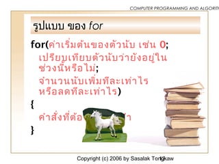Copyright (c) 2006 by Sasalak Tongkaw12
COMPUTER PROGRAMMING AND ALGORITH
รูปแบบ ของ for
for(ค่าเริ่มต้นของตัวนับ เช่น 0;
เปรียบเทียบตัวนับว่ายังอยู่ใน
ช่วงนี้หรือไม่;
จำานวนนับเพิ่มทีละเท่าไร
หรือลดทีละเท่าไร)
{
คำาสั่งที่ต้องการให้ทำา
}
 