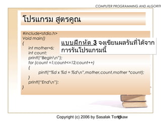 Copyright (c) 2006 by Sasalak Tongkaw15
COMPUTER PROGRAMMING AND ALGORITH
โปรแกรม สูตรคูณ
#include<stdio.h>
Void main()
{
int mother=6;
int count;
printf(“Beginn”);
for (count =1;count<=12;count++)
{
pintf(“%d x %d = %dn”,mother,count,mother *count);
}
printf(“Endn”);
}
แบบฝึกหัด 3 จงเขียนผลรันที่ได้จำก
กำรรันโปรแกรมนี้
แบบฝึกหัด 3 จงเขียนผลรันที่ได้จำก
กำรรันโปรแกรมนี้
 