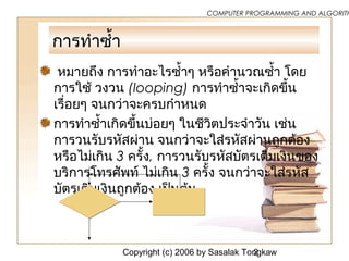 Copyright (c) 2006 by Sasalak Tongkaw2
COMPUTER PROGRAMMING AND ALGORITH
การทำาซ้ำ้า
หมายถึง การทำาอะไรซ้ำ้าๆ หรือคำานวณซ้ำ้า โดย
การใช้ วงวน (looping) การทำาซ้ำ้าจะเกิดขึ้น
เรื่อยๆ จนกว่าจะครบกำาหนด
การทำาซ้ำ้าเกิดขึ้นบ่อยๆ ในชีวิตประจำาวัน เช่น
การวนรับรหัสผ่าน จนกว่าจะใส่รหัสผ่านถูกต้อง
หรือไม่เกิน 3 ครั้ง, การวนรับรหัสบัตรเติมเงินของ
บริการโทรศัพท์ ไม่เกิน 3 ครั้ง จนกว่าจะใส่รหัส
บัตรเติมเงินถูกต้อง เป็นต้น
 