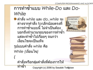 Copyright (c) 2006 by Sasalak Tongkaw5
COMPUTER PROGRAMMING AND ALGORITH
การทำาซ้ำ้าแบบ While-Do และ Do-
While
คำาสั่ง while และ do..while จะ
ต่างจากคำาสั่ง forเล็กน้อยตรงที่
การทำาซ้ำ้าแบบนี้ ไม่จำาเป็นต้อง
บอกถึงจำานวนรอบของการทำาซ้ำ้า
แต่ละทำาซ้ำ้าไปเรื่อยๆ จนกว่า
เงื่อนไขจะเป็นเท็จ
รูปแบบคำาสั่ง while คือ
While (เงื่อนไข)
{
คำาสั่งหรือกลุ่มคำาสั่งที่ต้องการให้
ทำาซ้ำ้า
 