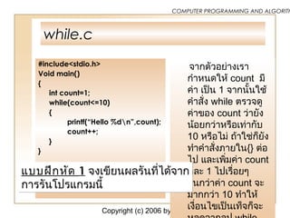 Copyright (c) 2006 by Sasalak Tongkaw9
COMPUTER PROGRAMMING AND ALGORITH
while.c
#include<stdio.h>
Void main()
{
int count=1;
while(count<=10)
{
printf(“Hello %dn”,count);
count++;
}
}
จากตัวอย่างเรา
กำาหนดให้ count มี
ค่า เป็น 1 จากนั้นใช้
คำาสั่ง while ตรวจดู
ค่าของ count ว่ายัง
น้อยกว่าหรือเท่ากับ
10 หรือไม่ ถ้าใช่ก็ยัง
ทำาคำาสั่งภายใน{} ต่อ
ไป และเพิ่มค่า count
ทีละ 1 ไปเรื่อยๆ
จนกว่าค่า count จะ
มากกว่า 10 ทำาให้
เงื่อนไขเป็นเท็จก็จะ
แบบฝึกหัด 1 จงเขียนผลรันที่ได้จาก
การรันโปรแกรมนี้
แบบฝึกหัด 1 จงเขียนผลรันที่ได้จาก
การรันโปรแกรมนี้
 