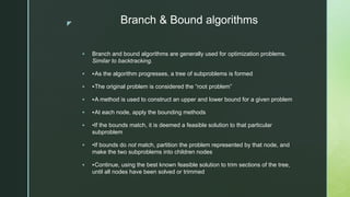 z Branch & Bound algorithms
 Branch and bound algorithms are generally used for optimization problems.
Similar to backtracking.
 ‣As the algorithm progresses, a tree of subproblems is formed
 ‣The original problem is considered the “root problem”
 ‣A method is used to construct an upper and lower bound for a given problem
 ‣At each node, apply the bounding methods
 •If the bounds match, it is deemed a feasible solution to that particular
subproblem
 •If bounds do not match, partition the problem represented by that node, and
make the two subproblems into children nodes
 ‣Continue, using the best known feasible solution to trim sections of the tree,
until all nodes have been solved or trimmed
 