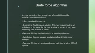 z Brute force algorithm
 A brute force algorithm simply tries all possibilities until a
satisfactory solution is found
 Such an algorithm can be:
 ‣Optimizing: Find the best solution. This may require finding all
solutions, or if a value for the best solution is known, it may stop
when any best solution is found
 •Example: Finding the best path for a traveling salesman
 ‣Satisficing: Stop as soon as a solution is found that is good
enough
 •Example: Finding a traveling salesman path that is within 10% of
optimal
 