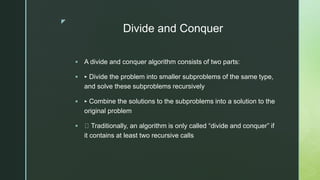 z
Divide and Conquer
 A divide and conquer algorithm consists of two parts:
 ‣ Divide the problem into smaller subproblems of the same type,
and solve these subproblems recursively
 ‣ Combine the solutions to the subproblems into a solution to the
original problem
 Traditionally, an algorithm is only called “divide and conquer” if
it contains at least two recursive calls
 