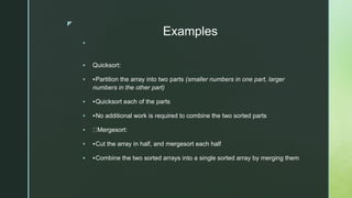 z
Examples

 Quicksort:
 ‣Partition the array into two parts (smaller numbers in one part, larger
numbers in the other part)
 ‣Quicksort each of the parts
 ‣No additional work is required to combine the two sorted parts
 Mergesort:
 ‣Cut the array in half, and mergesort each half
 ‣Combine the two sorted arrays into a single sorted array by merging them
 