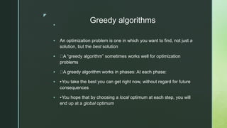 z
Greedy algorithms

 An optimization problem is one in which you want to find, not just a
solution, but the best solution
 A “greedy algorithm” sometimes works well for optimization
problems
 A greedy algorithm works in phases: At each phase:
 ‣You take the best you can get right now, without regard for future
consequences
 ‣You hope that by choosing a local optimum at each step, you will
end up at a global optimum
 