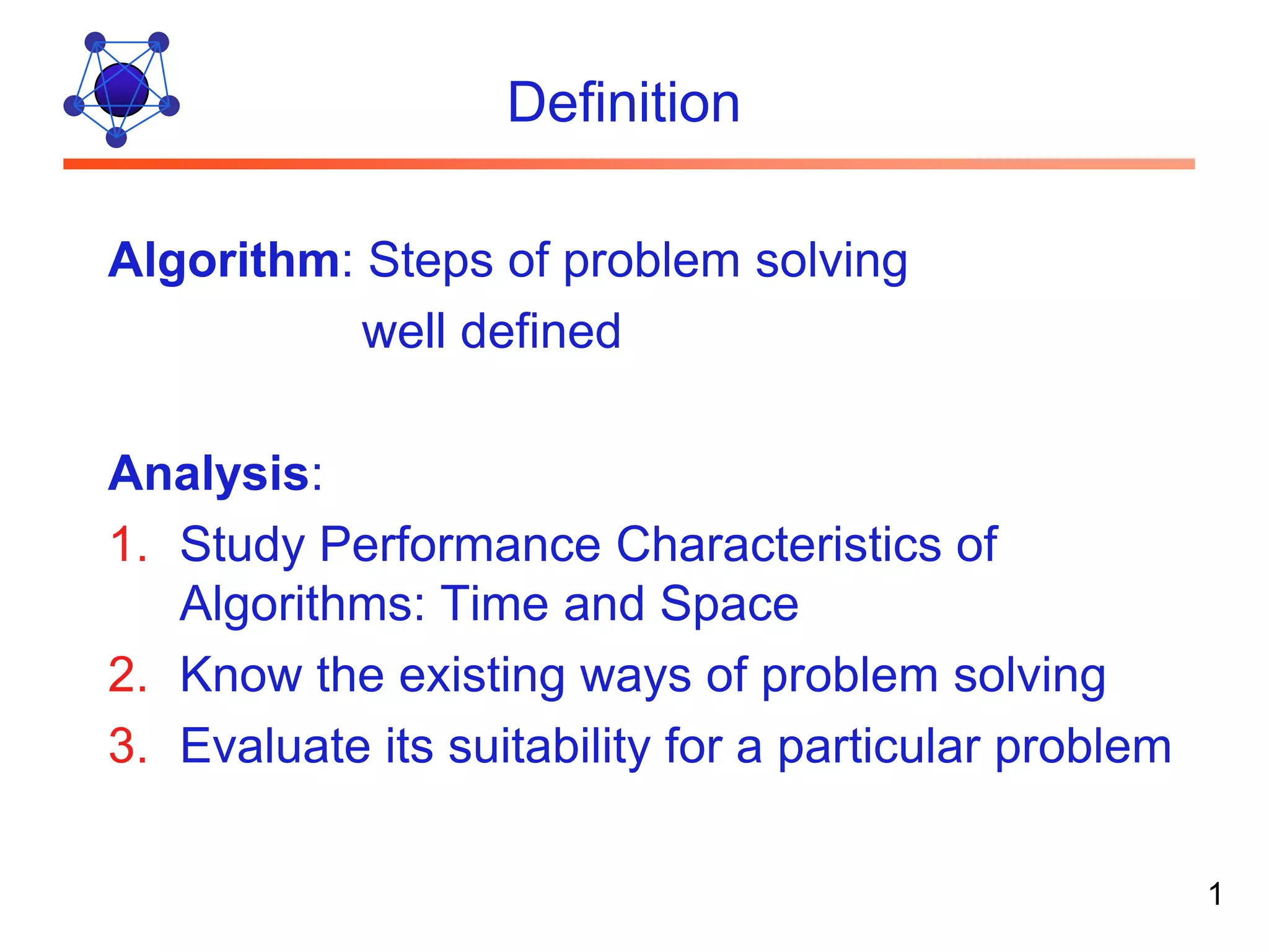 Definition Algorithm: Steps of problem solving well defined Analysis: 1. Study Performance Characteristics of Algorithms: Time and Space 2. Know the existing ways of problem solving 3. Evaluate its suitability for a particular problem 1 