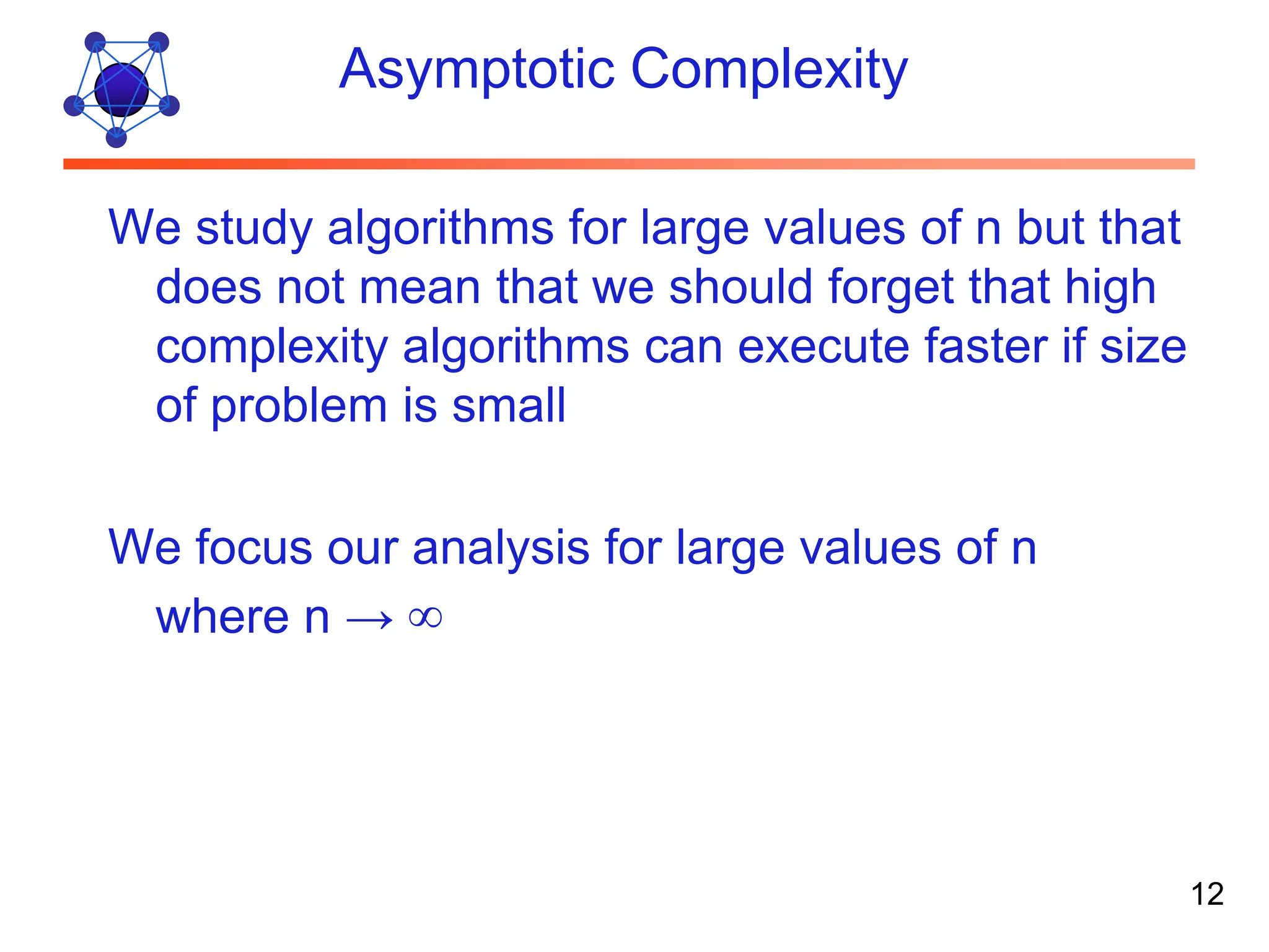 Asymptotic Complexity We study algorithms for large values of n but that does not mean that we should forget that high complexity algorithms can execute faster if size of problem is small We focus our analysis for large values of n where n → ∞ 12 