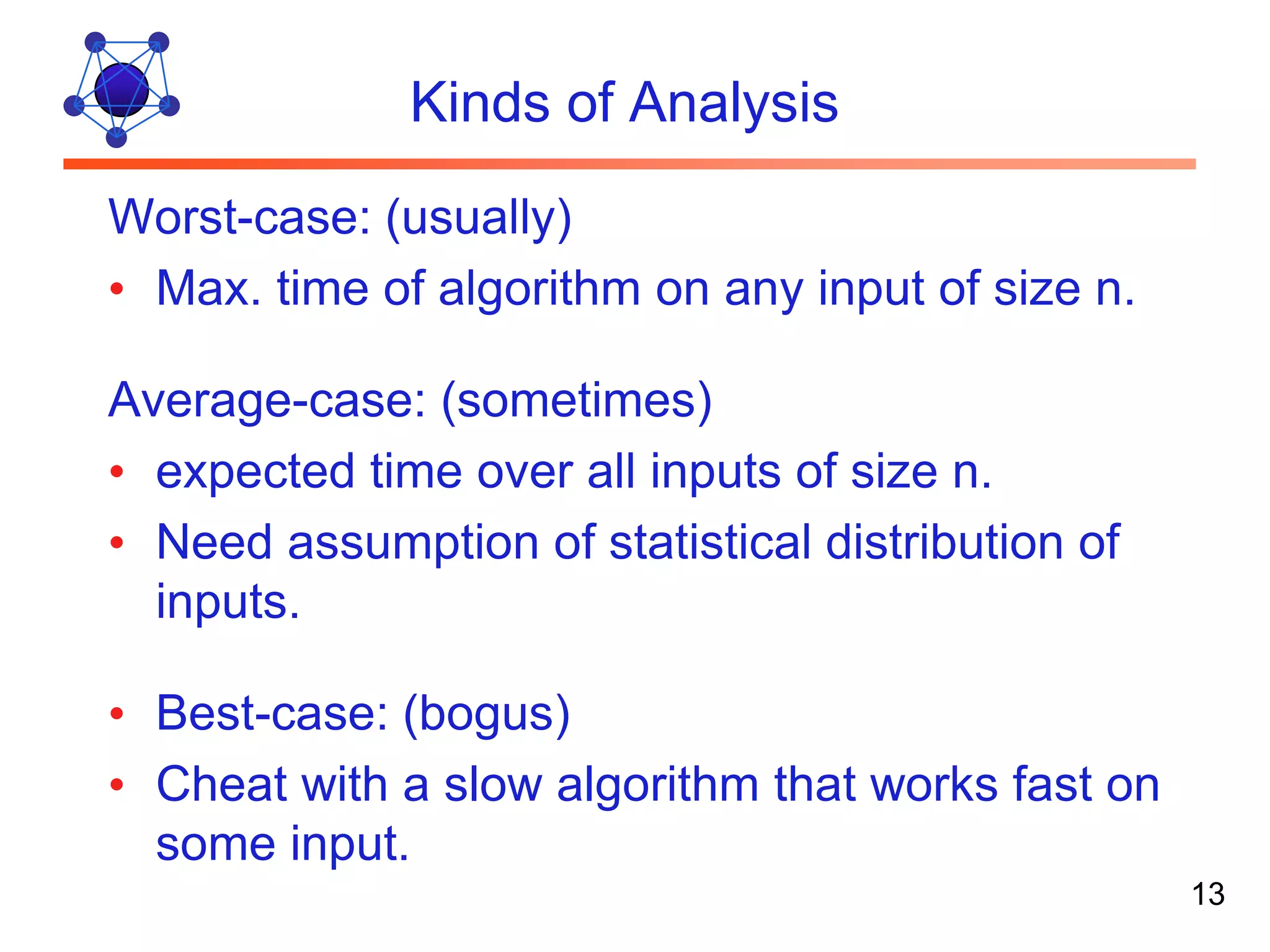 Kinds of Analysis Worst-case: (usually) • Max. time of algorithm on any input of size n. Average-case: (sometimes) • expected time over all inputs of size n. • Need assumption of statistical distribution of inputs. • Best-case: (bogus) • Cheat with a slow algorithm that works fast on some input. 13 