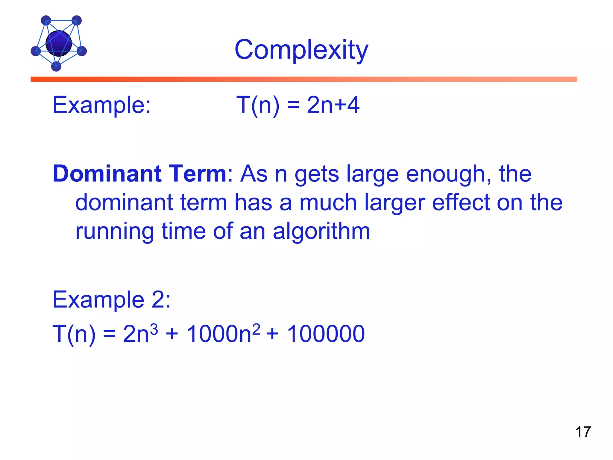 Complexity Example: T(n) = 2n+4 Dominant Term: As n gets large enough, the dominant term has a much larger effect on the running time of an algorithm Example 2: T(n) = 2n3 + 1000n2 + 100000 17 