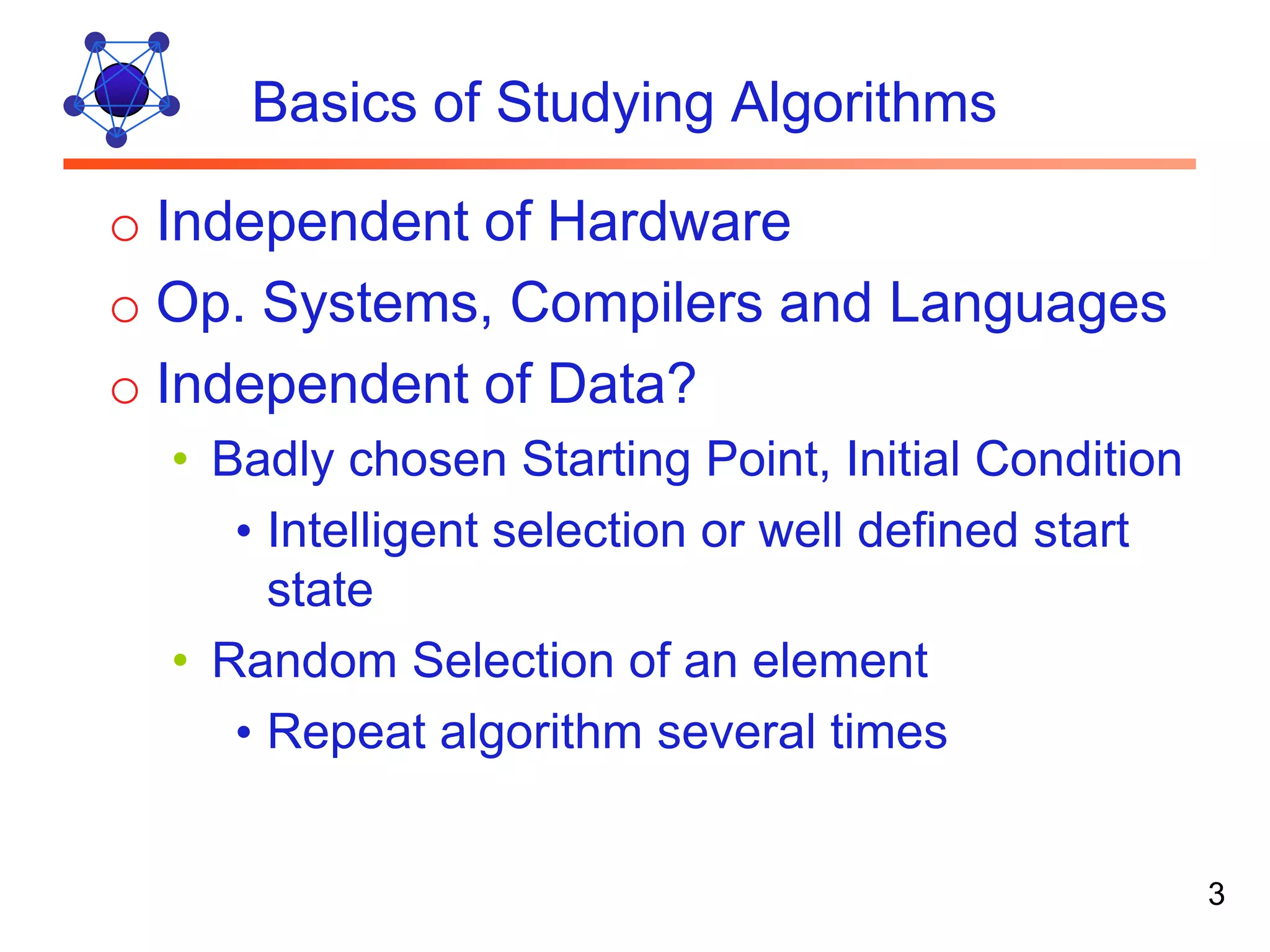 Basics of Studying Algorithms o Independent of Hardware o Op. Systems, Compilers and Languages o Independent of Data? • Badly chosen Starting Point, Initial Condition • Intelligent selection or well defined start state • Random Selection of an element • Repeat algorithm several times 3 