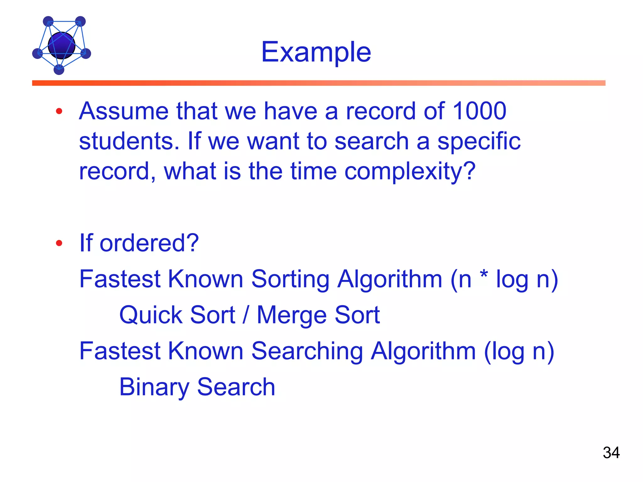 Example • Assume that we have a record of 1000 students. If we want to search a specific record, what is the time complexity? • If ordered? Fastest Known Sorting Algorithm (n * log n) Quick Sort / Merge Sort Fastest Known Searching Algorithm (log n) Binary Search 34 