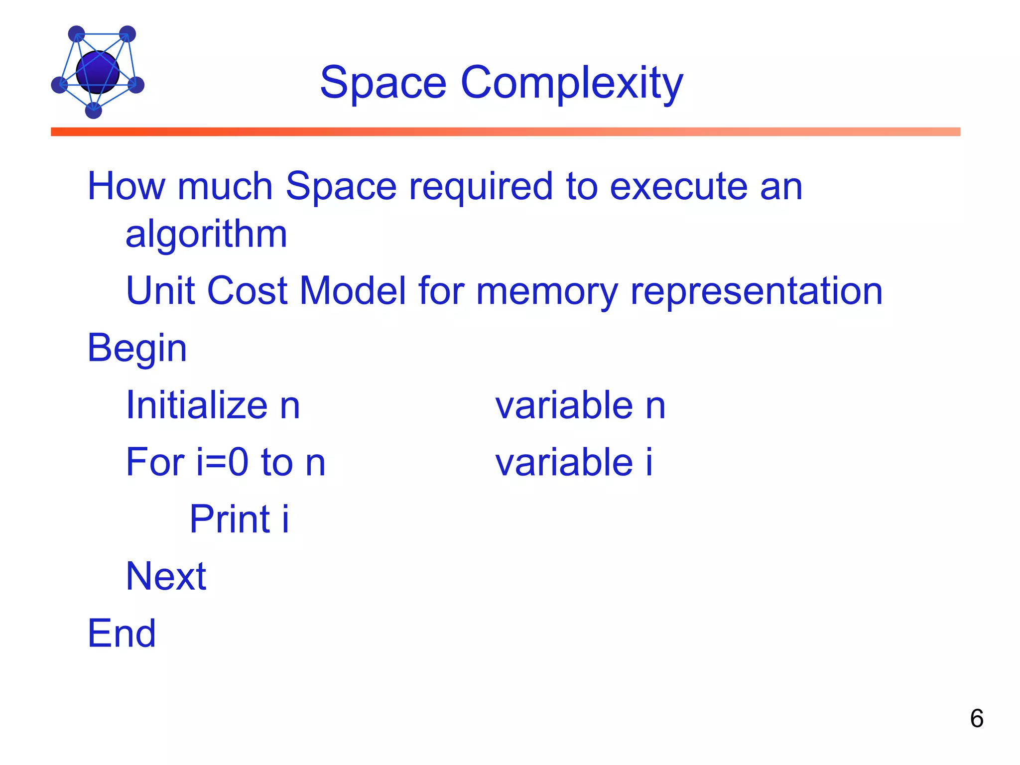 Space Complexity How much Space required to execute an algorithm Unit Cost Model for memory representation Begin Initialize n variable n For i=0 to n variable i Print i Next End 6 