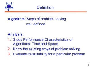 Definition

Algorithm: Steps of problem solving
           well defined

Analysis:
1. Study Performance Characteristics of
   Algorithms: Time and Space
2. Know the existing ways of problem solving
3. Evaluate its suitability for a particular problem

                                                       1
 