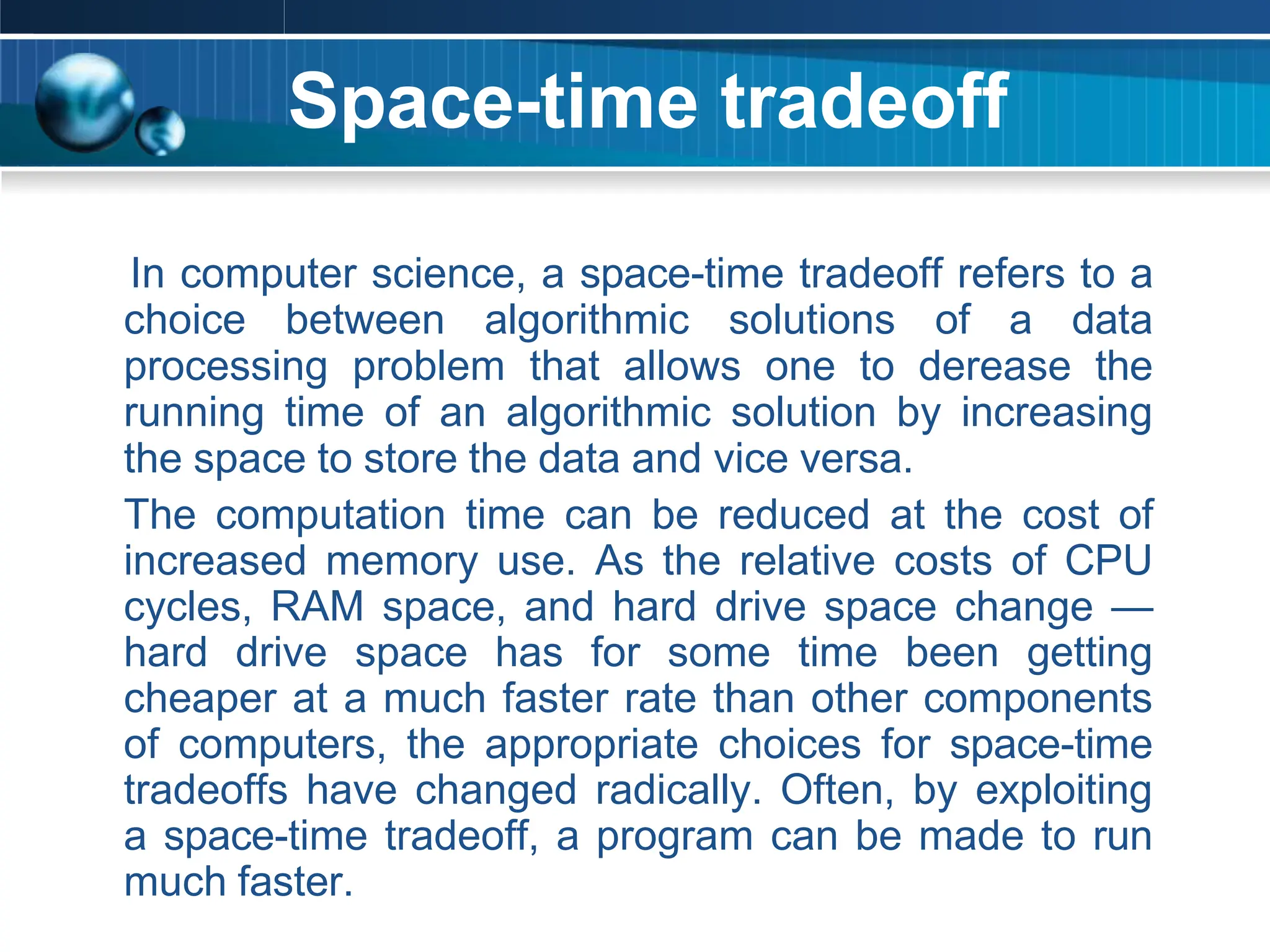 Space-time tradeoff
In computer science, a space-time tradeoff refers to a
choice between algorithmic solutions of a data
processing problem that allows one to derease the
running time of an algorithmic solution by increasing
the space to store the data and vice versa.
The computation time can be reduced at the cost of
increased memory use. As the relative costs of CPU
cycles, RAM space, and hard drive space change —
hard drive space has for some time been getting
cheaper at a much faster rate than other components
of computers, the appropriate choices for space-time
tradeoffs have changed radically. Often, by exploiting
a space-time tradeoff, a program can be made to run
much faster.
 