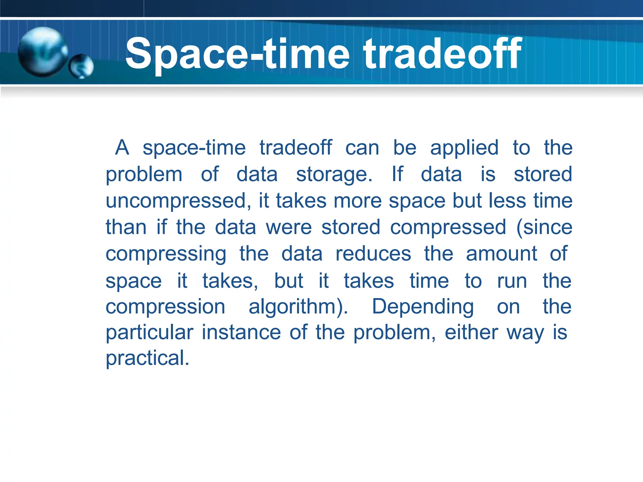 Space-time tradeoff
A space-time tradeoff can be applied to the
problem of data storage. If data is stored
uncompressed, it takes more space but less time
than if the data were stored compressed (since
compressing the data reduces the amount of
space it takes, but it takes time to run the
compression algorithm). Depending on the
particular instance of the problem, either way is
practical.
 