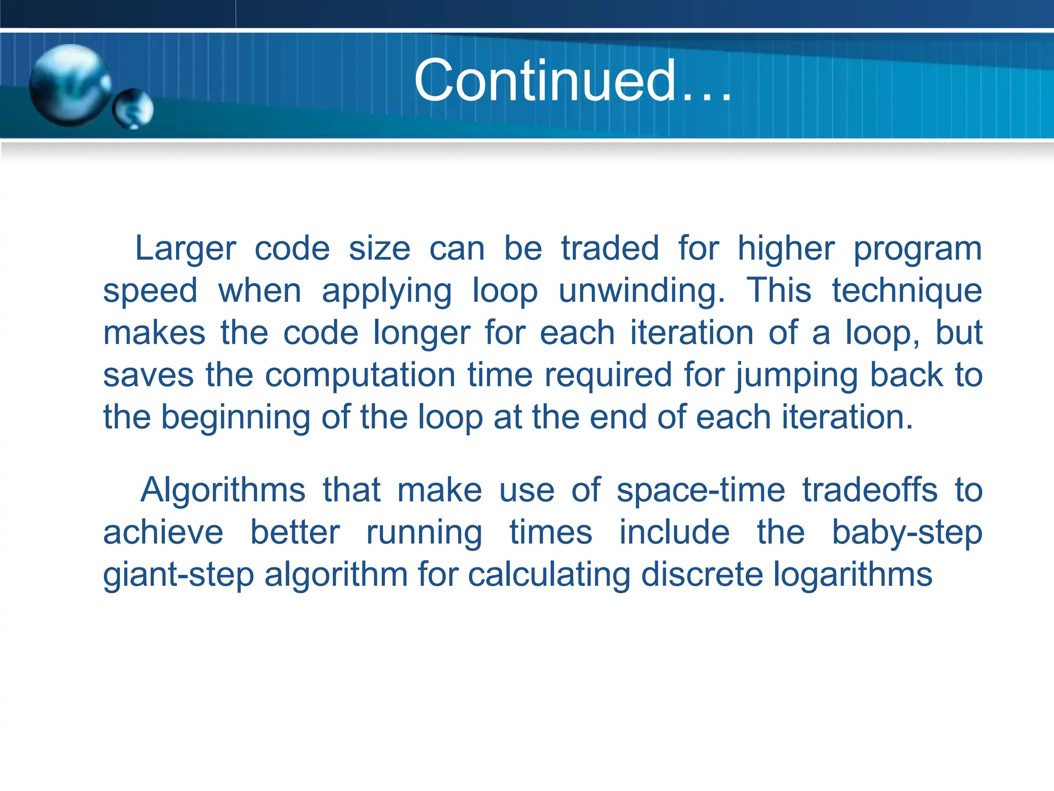 Continued…
Larger code size can be traded for higher program
speed when applying loop unwinding. This technique
makes the code longer for each iteration of a loop, but
saves the computation time required for jumping back to
the beginning of the loop at the end of each iteration.
Algorithms that make use of space-time tradeoffs to
achieve better running times include the baby-step
giant-step algorithm for calculating discrete logarithms
 