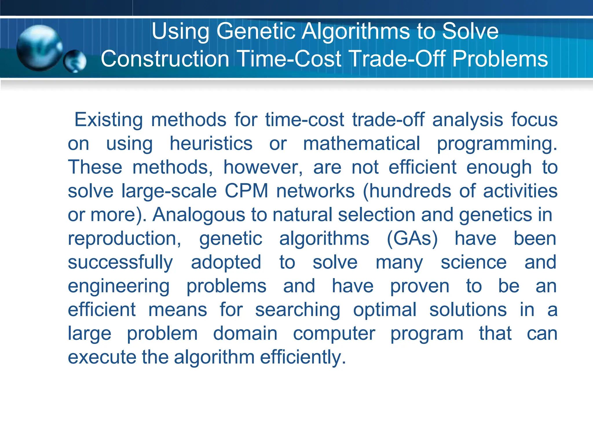 Using Genetic Algorithms to Solve
Construction Time-Cost Trade-Off Problems
Existing methods for time-cost trade-off analysis focus
on using heuristics or mathematical programming.
These methods, however, are not efficient enough to
solve large-scale CPM networks (hundreds of activities
or more). Analogous to natural selection and genetics in
reproduction, genetic algorithms (GAs) have been
science and
successfully
engineering
adopted to solve many
problems and have proven to be an
efficient means for searching optimal solutions in a
large problem domain computer program that can
execute the algorithm efficiently.
 